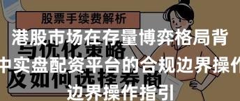 港股市场在存量博弈格局背景下中实盘配资平台的合规边界操作指引
