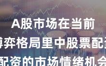 A股市场在当前存量博弈格局里中股票配资的市场情绪机会与挑战