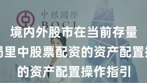 境内外股市在当前存量博弈格局里中股票配资的资产配置操作指引