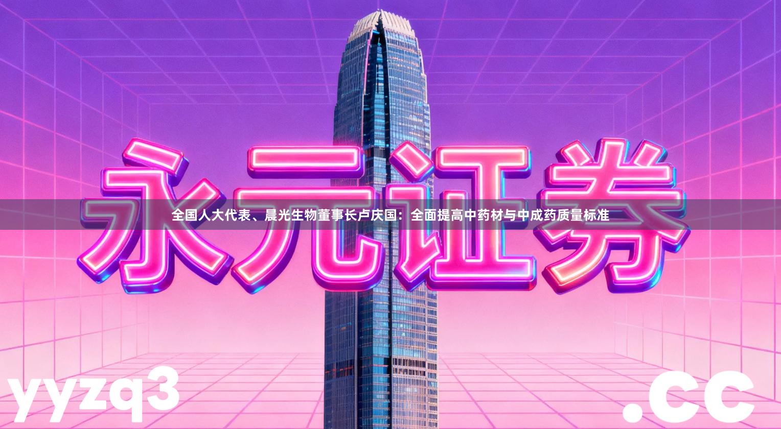 全国人大代表、晨光生物董事长卢庆国：全面提高中药材与中成药质量标准